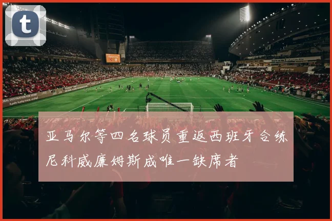 亚马尔等四名球员重返西班牙合练尼科威廉姆斯成唯一缺席者