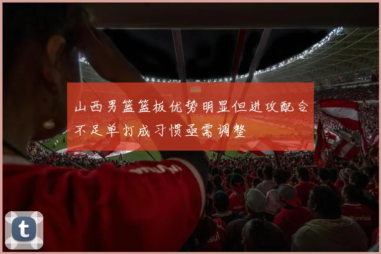 山西男篮篮板优势明显但进攻配合不足单打成习惯亟需调整