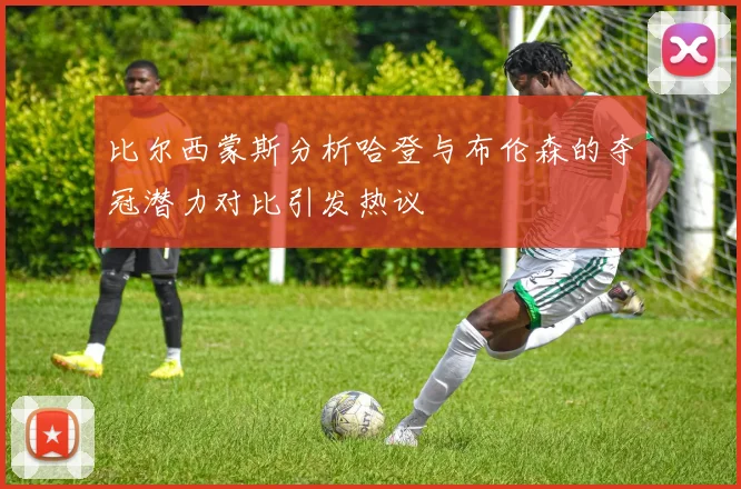比尔西蒙斯分析哈登与布伦森的夺冠潜力对比引发热议