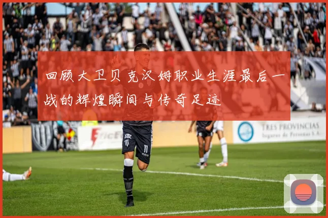 回顾大卫贝克汉姆职业生涯最后一战的辉煌瞬间与传奇足迹