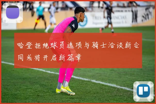 哈登拒绝球员选项与骑士洽谈新合同或将开启新篇章
