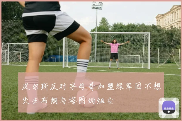 皮尔斯反对字母哥加盟绿军因不想失去布朗与塔图姆组合