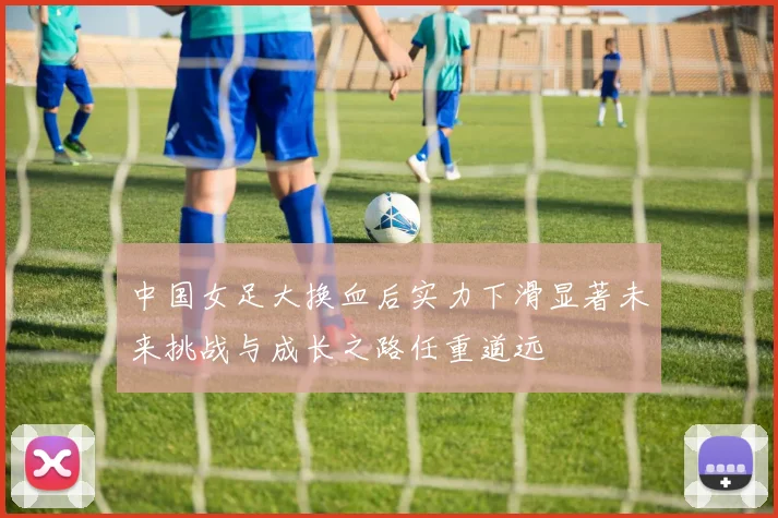 中国女足大换血后实力下滑显著未来挑战与成长之路任重道远