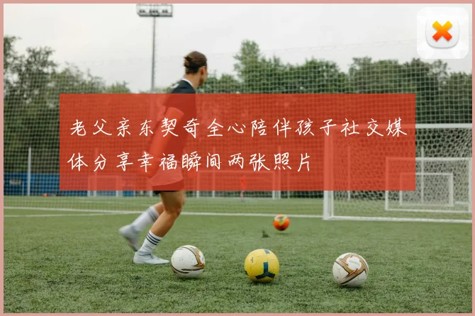 老父亲东契奇全心陪伴孩子社交媒体分享幸福瞬间两张照片