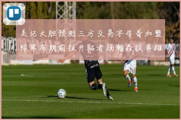 美记大胆预测三方交易字母哥加盟绿军布朗前往开拓者杨瀚森投奔雄鹿