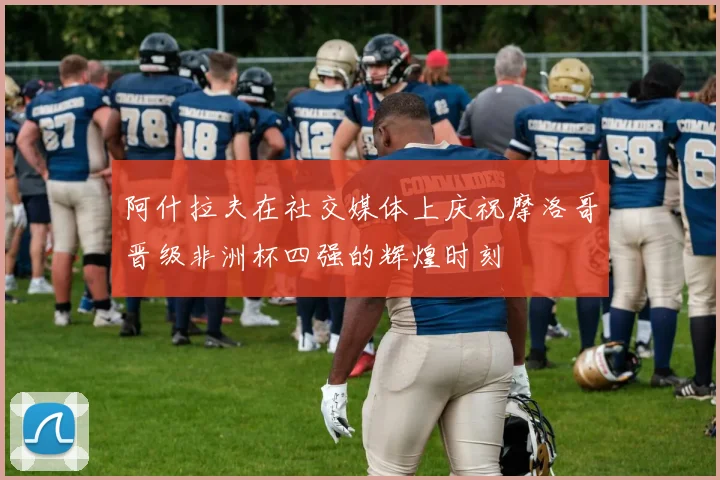阿什拉夫在社交媒体上庆祝摩洛哥晋级非洲杯四强的辉煌时刻