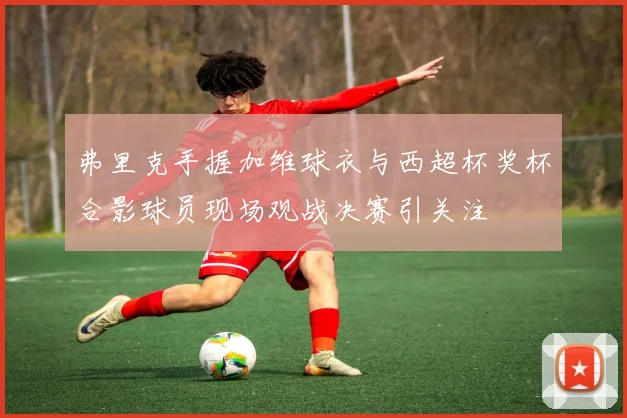 弗里克手握加维球衣与西超杯奖杯合影球员现场观战决赛引关注