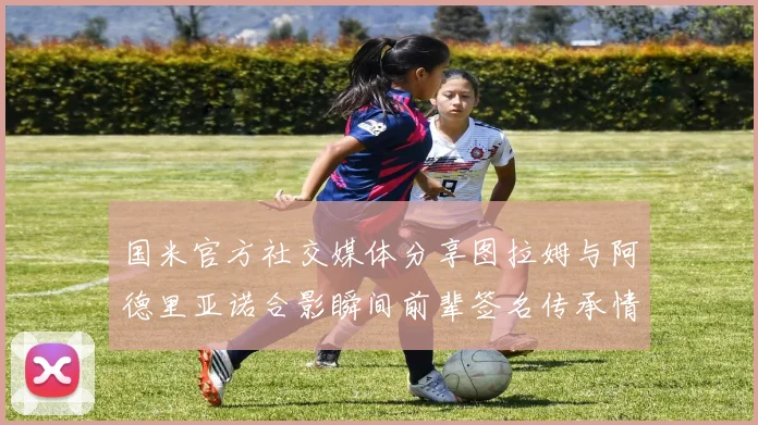 国米官方社交媒体分享图拉姆与阿德里亚诺合影瞬间前辈签名传承情怀