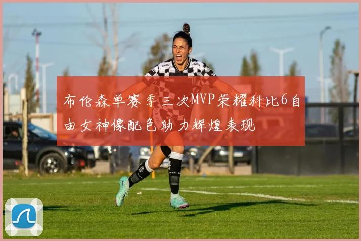 布伦森单赛季三次MVP荣耀科比6自由女神像配色助力辉煌表现