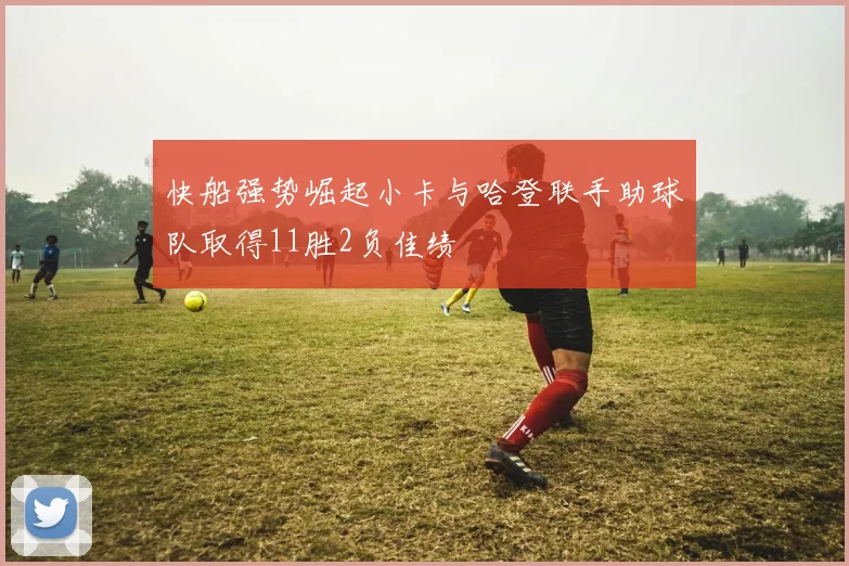快船强势崛起小卡与哈登联手助球队取得11胜2负佳绩