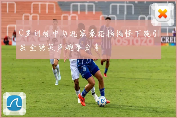 C罗训练中与孔塞桑搭档搞怪下跪引发全场笑声趣事分享