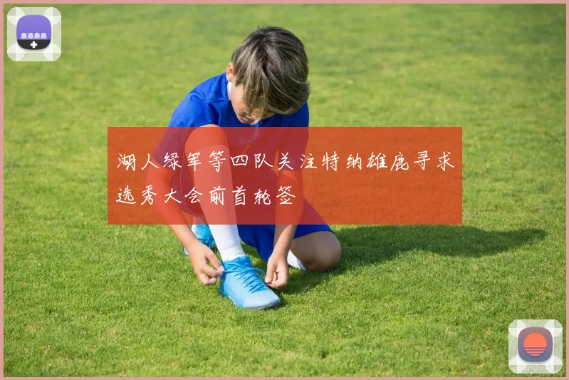 湖人绿军等四队关注特纳雄鹿寻求选秀大会前首轮签