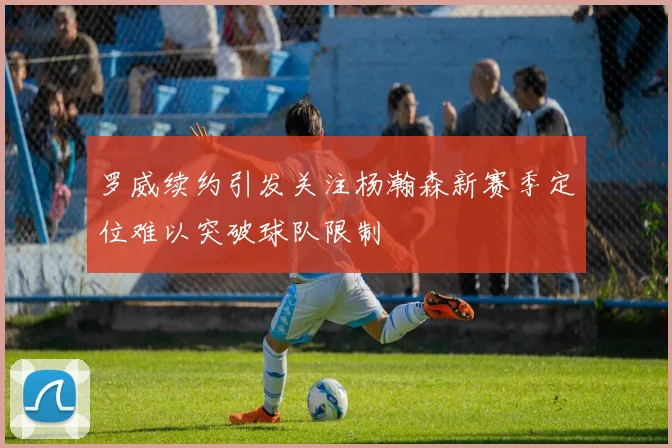 罗威续约引发关注杨瀚森新赛季定位难以突破球队限制