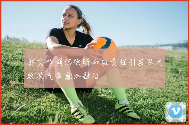 郭艾伦调侃徐昕加班责任引发队内欢笑气氛愈加融洽
