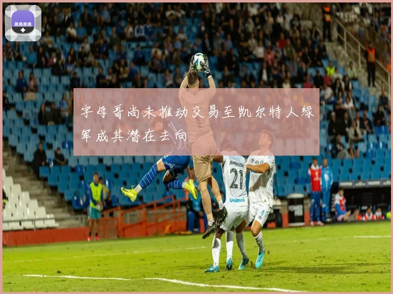 字母哥尚未推动交易至凯尔特人绿军成其潜在去向