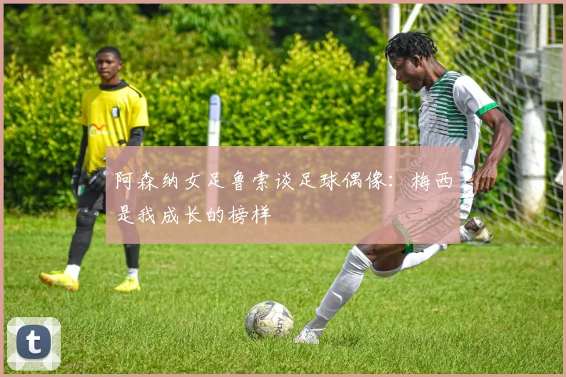 阿森纳女足鲁索谈足球偶像：梅西是我成长的榜样