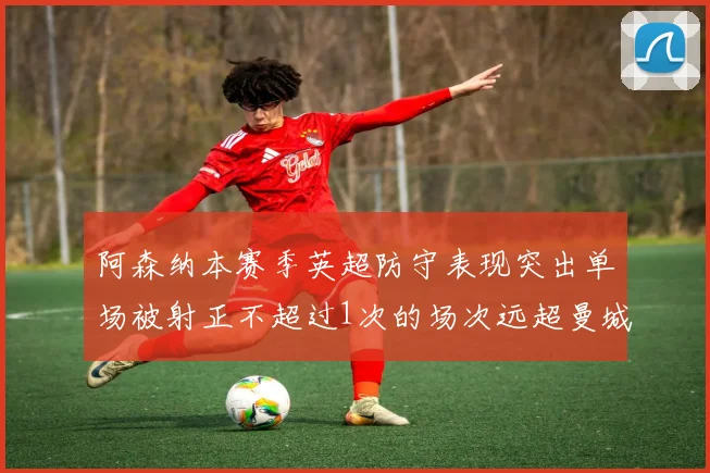 阿森纳本赛季英超防守表现突出单场被射正不超过1次的场次远超曼城