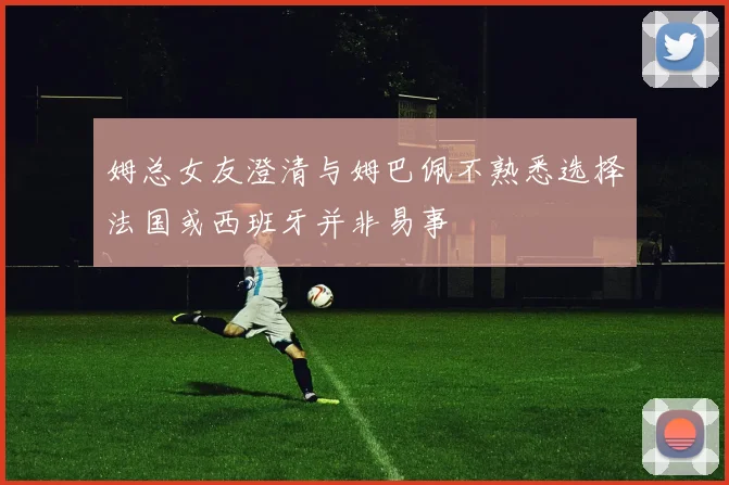 姆总女友澄清与姆巴佩不熟悉选择法国或西班牙并非易事