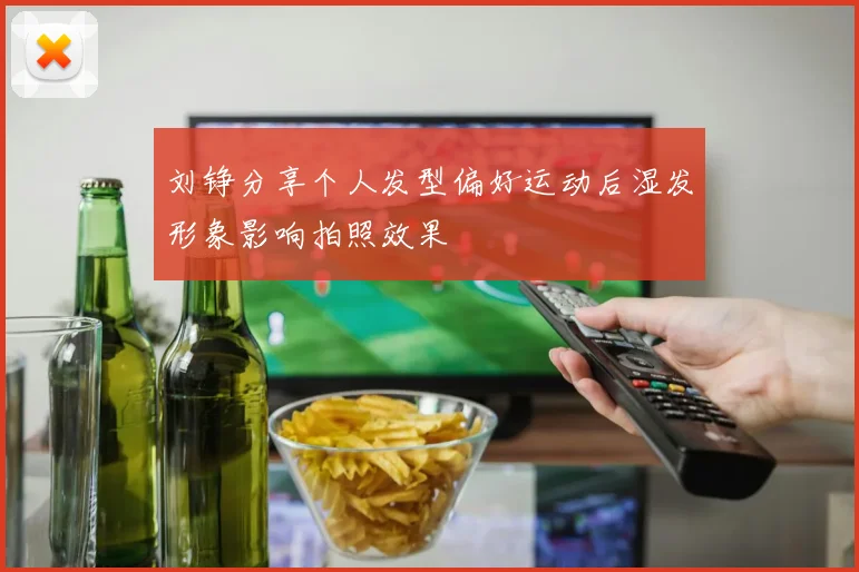 刘铮分享个人发型偏好运动后湿发形象影响拍照效果