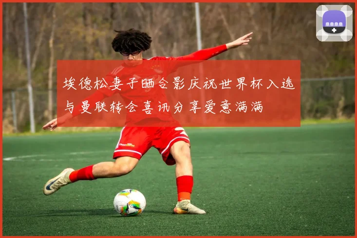 埃德松妻子晒合影庆祝世界杯入选与曼联转会喜讯分享爱意满满