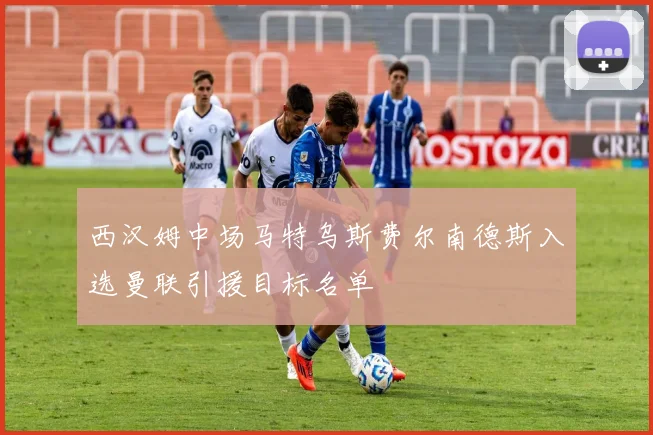 西汉姆中场马特乌斯费尔南德斯入选曼联引援目标名单