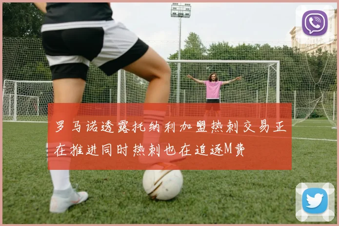 罗马诺透露托纳利加盟热刺交易正在推进同时热刺也在追逐M费