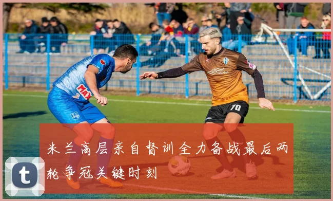 米兰高层亲自督训全力备战最后两轮争冠关键时刻