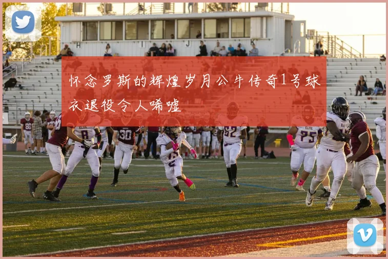 怀念罗斯的辉煌岁月公牛传奇1号球衣退役令人唏嘘